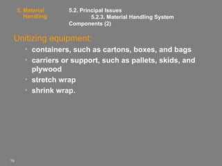 5. Material
Handling

5.2. Principal Issues
5.2.3. Material Handling System
Components (2)

Unitizing equipment:
• containers, such as cartons, boxes, and bags
• carriers or support, such as pallets, skids, and
plywood
• stretch wrap
• shrink wrap.

76

 