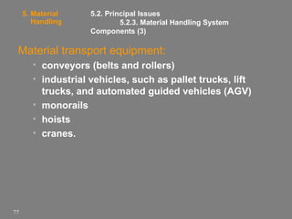 5. Material
Handling

5.2. Principal Issues
5.2.3. Material Handling System
Components (3)

Material transport equipment:
• conveyors (belts and rollers)
• industrial vehicles, such as pallet trucks, lift
trucks, and automated guided vehicles (AGV)
• monorails
• hoists
• cranes.

77

 