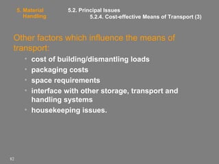 5. Material
Handling

5.2. Principal Issues
5.2.4. Cost-effective Means of Transport (3)

Other factors which influence the means of
transport:
•
•
•
•

cost of building/dismantling loads
packaging costs
space requirements
interface with other storage, transport and
handling systems
• housekeeping issues.

82

 