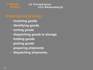 5. Material
Handling

5.2. Principal Issues
5.2.5. Warehousing (4)

Warehousing activities:
•
•
•
•
•
•
•
•

86

receiving goods
identifying goods
sorting goods
dispatching goods to storage
holding goods
picking goods
preparing shipments
dispatching shipments.

 