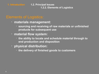 1. Introduction

1.2. Principal Issues
1.2.2. Elements of Logistics

Elements of Logistics:
• materials management:
• sourcing and receiving of raw materials or unfinished
products for subsequent use

• material flow system:
• the ability to locate and schedule material through to
end production and disposition

• physical distribution:
• the delivery of finished goods to customers

9

 