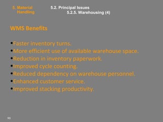 5. Material
Handling

5.2. Principal Issues
5.2.5. Warehousing (4)

WMS Benefits
•Faster inventory turns.
•More efficient use of available warehouse space.
•Reduction in inventory paperwork.
•Improved cycle counting.
•Reduced dependency on warehouse personnel.
•Enhanced customer service.
•Improved stacking productivity.

90

 