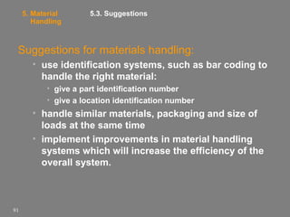 5. Material
Handling

5.3. Suggestions

Suggestions for materials handling:
• use identification systems, such as bar coding to
handle the right material:
• give a part identification number
• give a location identification number

• handle similar materials, packaging and size of
loads at the same time
• implement improvements in material handling
systems which will increase the efficiency of the
overall system.

91

 