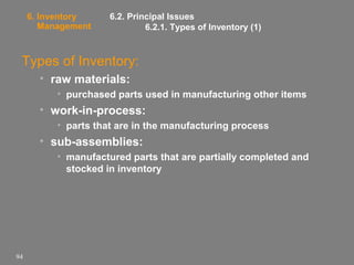 6. Inventory
Management

6.2. Principal Issues
6.2.1. Types of Inventory (1)

Types of Inventory:
• raw materials:
• purchased parts used in manufacturing other items

• work-in-process:
• parts that are in the manufacturing process

• sub-assemblies:
• manufactured parts that are partially completed and
stocked in inventory

94

 