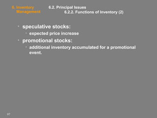 6. Inventory
Management

6.2. Principal Issues
6.2.2. Functions of Inventory (2)

• speculative stocks:
• expected price increase

• promotional stocks:
• additional inventory accumulated for a promotional
event.

97

 