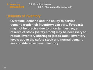 6. Inventory
Management

6.2. Principal Issues
6.2.3. Elements of Inventory (2)

Elements of inventory
Over time, demand and the ability to service
demand (replenish inventory) can vary. Forecasts
may not be precise due to uncertainties, so, a
reserve of stock (safety stock) may be necessary to
reduce inventory shortages (stock-outs). Inventory
levels above the safety stock and normal demand
are considered excess inventory.

99

 