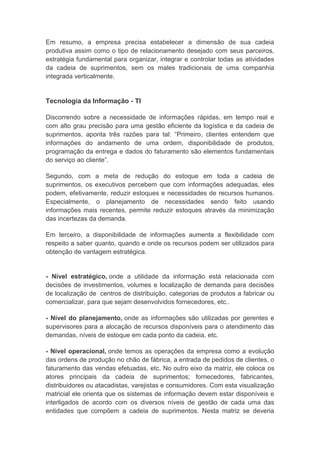 Em resumo, a empresa precisa estabelecer a dimensão de sua cadeia
produtiva assim como o tipo de relacionamento desejado com seus parceiros,
estratégia fundamental para organizar, integrar e controlar todas as atividades
da cadeia de suprimentos, sem os males tradicionais de uma companhia
integrada verticalmente.
Tecnologia da Informação - TI
Discorrendo sobre a necessidade de informações rápidas, em tempo real e
com alto grau precisão para uma gestão eficiente da logística e da cadeia de
suprimentos, aponta três razões para tal: “Primeiro, clientes entendem que
informações do andamento de uma ordem, disponibilidade de produtos,
programação da entrega e dados do faturamento são elementos fundamentais
do serviço ao cliente”.
Segundo, com a meta de redução do estoque em toda a cadeia de
suprimentos, os executivos percebem que com informações adequadas, eles
podem, efetivamente, reduzir estoques e necessidades de recursos humanos.
Especialmente, o planejamento de necessidades sendo feito usando
informações mais recentes, permite reduzir estoques através da minimização
das incertezas da demanda.
Em terceiro, a disponibilidade de informações aumenta a flexibilidade com
respeito a saber quanto, quando e onde os recursos podem ser utilizados para
obtenção de vantagem estratégica.
- Nível estratégico, onde a utilidade da informação está relacionada com
decisões de investimentos, volumes e localização de demanda para decisões
de localização de centros de distribuição, categorias de produtos a fabricar ou
comercializar, para que sejam desenvolvidos fornecedores, etc..
- Nível do planejamento, onde as informações são utilizadas por gerentes e
supervisores para a alocação de recursos disponíveis para o atendimento das
demandas, níveis de estoque em cada ponto da cadeia, etc.
- Nível operacional, onde temos as operações da empresa como a evolução
das ordens de produção no chão de fábrica, a entrada de pedidos de clientes, o
faturamento das vendas efetuadas, etc. No outro eixo da matriz, ele coloca os
atores principais da cadeia de suprimentos; fornecedores, fabricantes,
distribuidores ou atacadistas, varejistas e consumidores. Com esta visualização
matricial ele orienta que os sistemas de informação devem estar disponíveis e
interligados de acordo com os diversos níveis de gestão de cada uma das
entidades que compõem a cadeia de suprimentos. Nesta matriz se deveria
 
