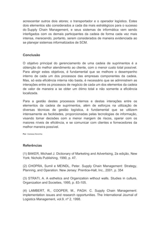 acrescentar outros dois atores; o transportador e o operador logístico. Estes
dois elementos são considerados a cada dia mais estratégicos para o sucesso
do Supply Chain Management, e seus sistemas de informática vem sendo
interligados com os demais participantes da cadeia de forma cada vez mais
intensa, merecendo, portanto, serem considerados de maneira evidenciada ao
se planejar sistemas informatizados de SCM.
Conclusão
O objetivo principal do gerenciamento de uma cadeia de suprimentos é a
obtenção do melhor atendimento ao cliente, com o menor custo total possível.
Para atingir estes objetivos, é fundamental que se melhore o desempenho
interno de cada um dos processos das empresas componentes da cadeia.
Mas, só esta eficiência interna não basta, é necessário que se administrem as
interações entre os processos de negócio de cada um dos elementos da cadeia
de valor de maneira a se obter um ótimo total e não somente a eficiência
localizada.
Para a gestão destes processos internos e destas interações entre os
elementos da cadeia de suprimentos, além de esforços na utilização de
diversas técnicas de gestão logística, é fundamental que se utilizem
intensamente as facilidades, proporcionadas pelas tecnologias de informação,
visando tomar decisões com a menor margem de riscos, operar com os
maiores níveis de eficiência, e se comunicar com clientes e fornecedores da
melhor maneira possível.
Por: Vanessa Noronha
Referências
(1) BAKER, Michael J. Dictionary of Marketing and Advertising, 2a edição, New
York: Nichols Publishing, 1990, p. 47.
(2) CHOPRA, Sumil e MEINDL, Peter. Supply Chain Management: Strategy,
Planning, and Operation. New Jersey: Prentice-Hall, Inc., 2001, p. 354
(3) STRATI, A. A esthetics and Organization without walls. Studies in culture,
Organization and Societies, 1995, p. 83-105.
(4) LAMBERT, R., COOPER, M., PAGH. C. Supply Chain Management:
implementation issues and research opportunities. The International Journal of
Logistics Management, vol.9, nº 2, 1998.
 