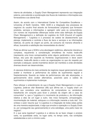 interna de atividades, o Supply Chain Management representa sua integração
externa, pois estende a coordenação dos fluxos de materiais e informações aos
fornecedores e ao cliente final.
Assim, de acordo com o International Center for Competitive Excellence –
University of North Caroline, 1994, SCM é a integração dos processos de
negócios do usuário final através de fornecedores (originais) que fornecem
produtos, serviços e informações e agregam valor para os consumidores.
Um número de importantes diferenças existe entre esta definição de Supply
Chain Management e a definição de Logística do CLM (Council of Logistic
Management) – “Logística é o processo da cadeia de abastecimento que
planeja, implementa e controla o fluxo de bens e serviços e as informações
relativas, do ponto de origem ao ponto, de consumo de maneira eficiente e
eficaz, buscando a satisfação das necessidades do cliente”.
Pode-se afirmar que o SCM é uma abordagem sistêmica, altamente interativa e
complexa, requerendo a consideração simultânea de muitos trade-offs
(representa uma troca compensatória entre alguns parâmetros como custos,
tempo, etc) pois ele expande as fronteiras organizacionais e deve assim
considerar, trade-offs dentro e entre as organizações no que diz respeito por
exemplo a estoques: aonde inventários devem ser mantidos e onde atividades
diversas devem ser desenvolvidas.
A natureza dinâmica do meio ambiente de negócios requer gerenciamento para
avaliar e monitorar a performance da cadeia de suprimentos regular e
freqüentemente. Quando as metas de performances não são alcançadas, o
gerenciamento deve avaliar alternativas, possíveis para a cadeia de
suprimentos e implementar mudanças.
Para reforçar o entendimento do que é Supply Chain Management e o que é
Logística, pode-se citar Bowersox (98) que afirma ser, o “supply chain um
termo que considera uma seqüência de compradores ou vendedores
trabalhando em conjunto para levar o produto da origem até a casa do
consumidor” e, que a “Logística é o movimento de produtos e, da informação
relativa a eles de um lugar a outro. Isto inclui transporte, armazenagem,
movimentação de material, estoques e a informação inerente a tudo isto”. Em
síntese o autor resume que “a Logística é a integração de todas estas partes
de uma maneira seqüenciada, é algo que envolve a operação e o Supply Chain
(e, por conseguinte seu gerenciamento) é uma estratégia, uma parte maior do
negócio”.
E o que seria logística? Logística é a ciência de se fazer chegar o produto
certo, na quantidade certa, no lugar certo, no tempo certo, nas condições
estabelecidas e com o mínimo custo.
 