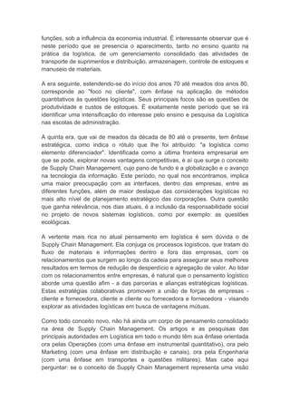 funções, sob a influência da economia industrial. É interessante observar que é
neste período que se presencia o aparecimento, tanto no ensino quanto na
prática da logística, de um gerenciamento consolidado das atividades de
transporte de suprimentos e distribuição, armazenagem, controle de estoques e
manuseio de materiais.
A era seguinte, estendendo-se do início dos anos 70 até meados dos anos 80,
corresponde ao "foco no cliente", com ênfase na aplicação de métodos
quantitativos às questões logísticas. Seus principais focos são as questões de
produtividade e custos de estoques. É exatamente neste período que se irá
identificar uma intensificação do interesse pelo ensino e pesquisa da Logística
nas escolas de administração.
A quinta era, que vai de meados da década de 80 até o presente, tem ênfase
estratégica, como indica o rótulo que lhe foi atribuído: "a logística como
elemento diferenciador". Identificada como a última fronteira empresarial em
que se pode, explorar novas vantagens competitivas, é aí que surge o conceito
de Supply Chain Management, cujo pano de fundo é a globalização e o avanço
na tecnologia da informação. Este período, no qual nos encontramos, implica
uma maior preocupação com as interfaces, dentro das empresas, entre as
diferentes funções, além de maior destaque das considerações logísticas no
mais alto nível de planejamento estratégico das corporações. Outra questão
que ganha relevância, nos dias atuais, é a inclusão da responsabilidade social
no projeto de novos sistemas logísticos, como por exemplo: as questões
ecológicas.
A vertente mais rica no atual pensamento em logística é sem dúvida o de
Supply Chain Management. Ela conjuga os processos logísticos, que tratam do
fluxo de materiais e informações dentro e fora das empresas, com os
relacionamentos que surgem ao longo da cadeia para assegurar seus melhores
resultados em termos de redução de desperdício e agregação de valor. Ao lidar
com os relacionamentos entre empresas, é natural que o pensamento logístico
aborde uma questão afim - a das parcerias e alianças estratégicas logísticas.
Estas estratégias colaborativas promovem a união de forças de empresas -
cliente e fornecedora, cliente e cliente ou fornecedora e fornecedora - visando
explorar as atividades logísticas em busca de vantagens mútuas.
Como todo conceito novo, não há ainda um corpo de pensamento consolidado
na área de Supply Chain Management. Os artigos e as pesquisas das
principais autoridades em Logística em todo o mundo têm sua ênfase orientada
ora pelas Operações (com uma ênfase em instrumental quantitativo), ora pelo
Marketing (com uma ênfase em distribuição e canais), ora pela Engenharia
(com uma ênfase em transportes e questões militares). Mas cabe aqui
perguntar: se o conceito de Supply Chain Management representa uma visão
 
