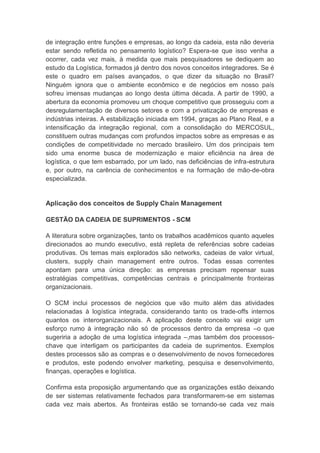 de integração entre funções e empresas, ao longo da cadeia, esta não deveria
estar sendo refletida no pensamento logístico? Espera-se que isso venha a
ocorrer, cada vez mais, à medida que mais pesquisadores se dediquem ao
estudo da Logística, formados já dentro dos novos conceitos integradores. Se é
este o quadro em países avançados, o que dizer da situação no Brasil?
Ninguém ignora que o ambiente econômico e de negócios em nosso país
sofreu imensas mudanças ao longo desta última década. A partir de 1990, a
abertura da economia promoveu um choque competitivo que prosseguiu com a
desregulamentação de diversos setores e com a privatização de empresas e
indústrias inteiras. A estabilização iniciada em 1994, graças ao Plano Real, e a
intensificação da integração regional, com a consolidação do MERCOSUL,
constituem outras mudanças com profundos impactos sobre as empresas e as
condições de competitividade no mercado brasileiro. Um dos principais tem
sido uma enorme busca de modernização e maior eficiência na área de
logística, o que tem esbarrado, por um lado, nas deficiências de infra-estrutura
e, por outro, na carência de conhecimentos e na formação de mão-de-obra
especializada.
Aplicação dos conceitos de Supply Chain Management
GESTÃO DA CADEIA DE SUPRIMENTOS - SCM
A literatura sobre organizações, tanto os trabalhos acadêmicos quanto aqueles
direcionados ao mundo executivo, está repleta de referências sobre cadeias
produtivas. Os temas mais explorados são networks, cadeias de valor virtual,
clusters, supply chain management entre outros. Todas essas correntes
apontam para uma única direção: as empresas precisam repensar suas
estratégias competitivas, competências centrais e principalmente fronteiras
organizacionais.
O SCM inclui processos de negócios que vão muito além das atividades
relacionadas à logística integrada, considerando tanto os trade-offs internos
quantos os interorganizacionais. A aplicação deste conceito vai exigir um
esforço rumo à integração não só de processos dentro da empresa –o que
sugeriria a adoção de uma logística integrada –,mas também dos processos-
chave que interligam os participantes da cadeia de suprimentos. Exemplos
destes processos são as compras e o desenvolvimento de novos fornecedores
e produtos, este podendo envolver marketing, pesquisa e desenvolvimento,
finanças, operações e logística.
Confirma esta proposição argumentando que as organizações estão deixando
de ser sistemas relativamente fechados para transformarem-se em sistemas
cada vez mais abertos. As fronteiras estão se tornando-se cada vez mais
 