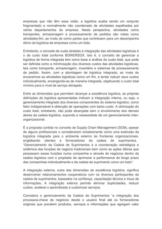 empresas que não têm essa visão, a logística acaba sendo um conjunto
fragmentado e normalmente não coordenado de atividades espalhadas por
vários departamentos da empresa. Nesta perspectiva, atividades como
transportes, armazenagem e processamento de pedidos são vistas como
atividades-fim, ao invés de como partes que contribuem para um desempenho
ótimo da logística da empresas como um todo.
Entretanto, o conceito de custo atrelado à integração das atividades logísticas é
o de custo total conforme BOWERSOX. Isto é, o conceito de gerenciar a
logística de forma integrada tem como base á análise do custo total, que pode
ser definida como a minimização dos diversos custos das atividades logísticas,
tais como transporte, armazenagem, inventário e sistemas de processamento
de pedido. Assim, com a abordagem de logística integrada, ao invés de
encararmos as atividades logísticas como um fim, e tentar reduzir seus custos
individualmente, enxergando-as de maneira integrada, objetivando o custo total
mínimo para o nível de serviço almejado.
Entre as dimensões que permitem alcançar a excelência logística, as próprias
definições de logística apresentadas indicam a integração interna, ou seja, o
gerenciamento integrado dos diversos componentes do sistema logístico, como
fator indispensável à obtenção de operações com baixo custo. A otimização do
custo total, entretanto, não pode alcançada sem o envolvimento dos demais
atores da cadeia logística, supondo a necessidade de um gerenciamento inter-
organizacional.
É a proposta contida no conceito de Supply Chain Management (SCM), apesar
de alguns profissionais o considerarem simplesmente como uma extensão da
logística integrada para o ambiente externo às fronteiras organizacionais,
englobando clientes e fornecedores da cadeia de suprimentos.
“Gerenciamento da Cadeia de Suprimentos é a coordenação estratégica e
sistêmica das funções de negócio tradicionais bem como as ações táticas que
perpassam essas funções numa companhia e através de negócios dentro da
cadeia logística com o propósito de aprimorar a performance de longo prazo
das companhias individualmente e da cadeia de suprimento como um todo“.
A integração externa, outra das dimensões de excelência logística, significa
desenvolver relacionamentos cooperativos com os diversos participantes da
cadeia de suprimentos, baseados na confiança, capacitação técnica e troca de
informações. A integração externa permite eliminar duplicidades, reduzir
custos, acelerar o aprendizado e customizar serviços.
Considera o gerenciamento da Cadeia de Suprimentos “a integração dos
processos-chave de negócios desde o usuário final até os fornecedores
originais que provêem produtos, serviços e informações que agregam valor
 