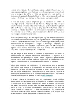 para os consumidores e demais interessados no negócio indica, ainda, como
processos de negócio a serem tratados, somente as empresas transnacionais
com a coragem de adotar a visão de planejamento das cadeias de
abastecimento globais terão oportunidade de obter economias de abrangência,
escala e velocidade – que são fatores chave para a liderança mundial.
A base da atuação dessas empresas que se destacam no cenário de
competição atual é o fortalecimento de alianças estratégicas entre empresas
complementares, e mesmo entre concorrentes, e a gerência da informação em
todas as fases do ciclo dos pedidos ao longo do sistema logístico, utilizando
para isso os métodos de análise e a continuada monitoração de desempenho
dos parceiros. Nesse sentido, a tecnologia de informação vem tendo uso cada
vez mais generalizado nas empresas.
Para avaliação do estágio de uma organização, segundo modelo desenvolvido
por nível de desenvolvimento da estrutura logística de uma empresa pode ser
analisado a partir de três dimensões básicas: formalização da função logística,
monitoramento de desempenho e adoção de tecnologia. Empresas que
possuem estas três dimensões bem desenvolvidas, e tendem a ter um sistema
logístico mais flexível, flexibilidade esta que permite uma diferenciação
competitiva considerando os aspectos econômicos.
No que tange a este modelo, o conceito de formalização se refere ao
gerenciamento de práticas específicas relacionadas à logística e é
representado pela presença de regras, planos, objetivos e procedimentos
escritos. Esses itens fornecem uma boa noção sobre a extensão em que a
logística é tratada como um processo fundamental dentro da empresa.
Sofisticados sistemas de mensuração de desempenho vêm se tornando
importantes para garantir o monitoramento de atividades cada vez mais
complexas. Em geral, o aumento de qualidade se deve à atenção aos detalhes
que resulta de uma gerência comprometida com uma medição contínua de
desempenho, que deve enfocar os ambientes interno e externo. A mensuração
externa de desempenho é possível através do benchmarking.
O terceiro ingrediente fundamental para um desempenho de excelência é
relacionado à adoção de tecnologia, principalmente tecnologia de informação.
O desempenho logístico está relacionado a várias tecnologias de hardware,
que podem ser divididas em dois tipos: hardware operacional, como código de
barras e robôs, e hardware computacional, como computadores pessoais.
Outros fatores importantes para o desempenho logístico é a qualidade de
informação disponível para o gerente, a transferência eletrônica de dados entre
organizações e a grande presença de softwares aplicativos.
 