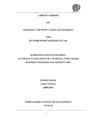 1
A PROJECT REPORT
ON
LOGISTICS AND SUPPLY CHAIN MANAGEMENT
FOR
M/S WORLDWIDE LOGISTICS Pvt. Ltd.
SUBMITTED TO PUNE UNIVERSITY
IN PARTIAL FULFILLMENT OF 2 YEAR FULL TIME COURSE
MASTERS IN BUSINESS MANAGEMENT MBA
SUBMITTED BY
ANKIT GOVILA
(2005-2007)
VISHWAKARMA INSTITUE OF MANAGEMENT
PUNE-48
 