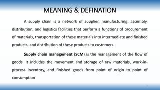 MEANING & DEFINATION
A supply chain is a network of supplier, manufacturing, assembly,
distribution, and logistics facilities that perform a functions of procurement
of materials, transportation of these materials into intermediate and finished
products, and distribution of these products to customers.
Supply chain management (SCM) is the management of the flow of
goods. It includes the movement and storage of raw materials, work-in-
process inventory, and finished goods from point of origin to point of
consumption
3
 