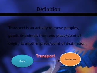 Definition
Transport is an activity to move peoples,
goods or animals from one place/point of
origin, to another place/point of destination.
Origin
 