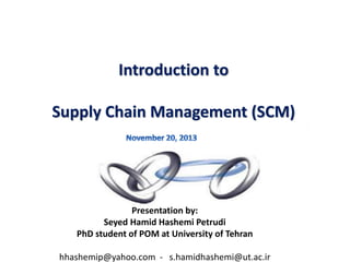 1
Introduction to
Supply Chain Management (SCM)
Presentation by:
Seyed Hamid Hashemi Petrudi
PhD student of POM at University of Tehran
hhashemip@yahoo.com - s.hamidhashemi@ut.ac.ir
 