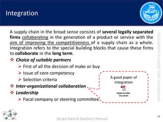 Integration
A supply chain in the broad sense consists of several legally separated
firms collaborating in the generation of a product or service with the
aim of improving the competitiveness of a supply chain as a whole.
Integration refers to the special building blocks that cause these firms
to collaborate in the long term.
 Choice of suitable partners
 First of all the decision of make or buy
 Issue of core competency
 Selection criteria
 Inter-organizational collaboration
 Leadership
 Focal company or steering committee
14
A good paper of
integration
 