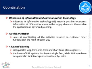 Coordination
 Utilization of information and communication technology
 Advances in information technology (IT) made it possible to process
information at different locations in the supply chain and thus enable
the application of advanced planning.
 Process orientation
 aims at coordinating all the activities involved in customer order
fulfillment in the most efficient way.
 Advanced planning
 incorporates long-term, mid-term and short-term planning levels.
 the focus of ERP systems has been a single firm, while APS have been
designed also for inter-organizational supply chains.
15
 