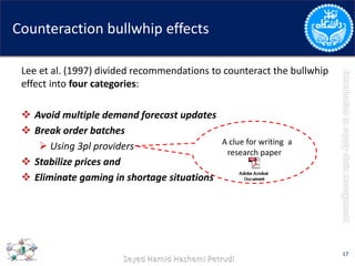 Counteraction bullwhip effects
Lee et al. (1997) divided recommendations to counteract the bullwhip
effect into four categories:
 Avoid multiple demand forecast updates
 Break order batches
 Using 3pl providers
 Stabilize prices and
 Eliminate gaming in shortage situations
17
AA clue for writing a
research paper
 