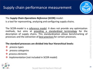 Supply chain performance measurement
The Supply Chain Operations Reference (SCOR) model:
is a tool for representing, analyzing and configuring supply chains.
The SCOR-model is a reference model. It does not provide any optimization
methods, but aims at providing a standardized terminology for the
description of supply chains. This standardization allows benchmarking of
processes and the extraction of best practices for certain processes.
The standard processes are divided into four hierarchical levels:
 process types
 process categories
 process elements
 Implementation (not included in SCOR model)
24
 