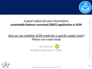 A good subject for your dissertation:
sustainable balance scorecard (SBSC) application in SCM.
How we can establish SCOR model for a specific supply chain?
Please use a case study
Your practice
Deadline: December, 5th, 2013
30
 