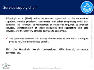 Service supply chain
Baltacioglu et al. (2007) define the service supply chain as the network of
suppliers, service providers, consumers and other supporting units that
performs the functions of transaction of resources required to produce
services, transformation of these resources into supporting and core
services, and the delivery of these services to customers.
 The customer perceives all services s/he receives as one and as aiming to
provide her/him the ultimate benefit.
SSCs Like Hospitals, Hotels, Universities, MTN Irancell, assurance
agencies, etc.
33
 