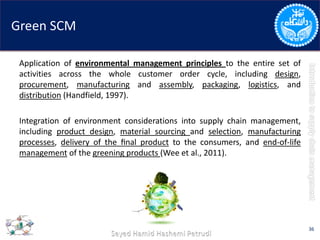 Green SCM
Application of environmental management principles to the entire set of
activities across the whole customer order cycle, including design,
procurement, manufacturing and assembly, packaging, logistics, and
distribution (Handfield, 1997).
Integration of environment considerations into supply chain management,
including product design, material sourcing and selection, manufacturing
processes, delivery of the ﬁnal product to the consumers, and end-of-life
management of the greening products (Wee et al., 2011).
36
 