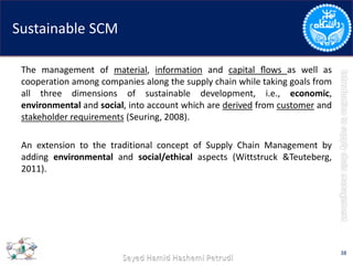 Sustainable SCM
The management of material, information and capital ﬂows as well as
cooperation among companies along the supply chain while taking goals from
all three dimensions of sustainable development, i.e., economic,
environmental and social, into account which are derived from customer and
stakeholder requirements (Seuring, 2008).
An extension to the traditional concept of Supply Chain Management by
adding environmental and social/ethical aspects (Wittstruck &Teuteberg,
2011).
38
 