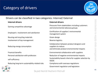 Category of drivers
Drivers can be classified in two categories: Internal/ External
43
Internal drivers External drivers
Gaining competitive advantage
Pressures from stakeholders including customers
and environmental advocacy groups
Employee’s involvement and satisfaction
Certification of suppliers’ environmental
management system
Reusing and recycling materials Green design
Involvement of top management Reverse logistics
Reducing energy consumption
Collaboration between product designers and
suppliers to reduce
and eliminate product environmental impacts
Financial benefits Environmental collaboration with suppliers
Personal satisfaction with profession Reduction of negative environmental impacts
self sufficiency
Sustainability based criteria for supplier selection by
IGEDC
Reducing long-term sustainability related risks Compliance with overseas regulations
Government regulation and legislation
 