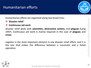 Humanitarian efforts
Humanitarian efforts are organized along two broad lines:
 Disaster relief
 Continuous aid work
disaster relief deals with calamities, destructive actions, and plagues (Long
1997). Continuous aid work is mainly required in the case of plagues and
crises.
Logistics is the most important element in any disaster relief effort, and it is
the one that makes the difference between a successful and a failed
operation.
47
 