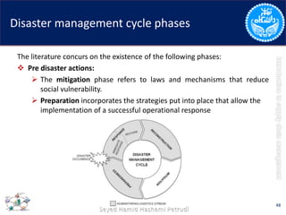 Disaster management cycle phases
The literature concurs on the existence of the following phases:
 Pre disaster actions:
 The mitigation phase refers to laws and mechanisms that reduce
social vulnerability.
 Preparation incorporates the strategies put into place that allow the
implementation of a successful operational response
48
 