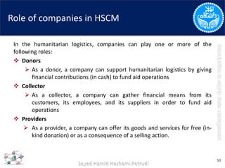 Role of companies in HSCM
In the humanitarian logistics, companies can play one or more of the
following roles:
 Donors
 As a donor, a company can support humanitarian logistics by giving
ﬁnancial contributions (in cash) to fund aid operations
 Collector
 As a collector, a company can gather ﬁnancial means from its
customers, its employees, and its suppliers in order to fund aid
operations
 Providers
 As a provider, a company can offer its goods and services for free (in-
kind donation) or as a consequence of a selling action.
50
 