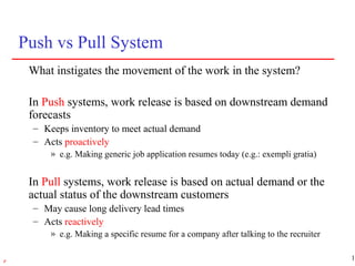 13r
Push vs Pull System
What instigates the movement of the work in the system?
In Push systems, work release is based on downstream demand
forecasts
– Keeps inventory to meet actual demand
– Acts proactively
» e.g. Making generic job application resumes today (e.g.: exempli gratia)
In Pull systems, work release is based on actual demand or the
actual status of the downstream customers
– May cause long delivery lead times
– Acts reactively
» e.g. Making a specific resume for a company after talking to the recruiter
 