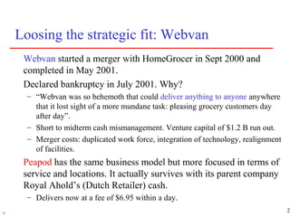 27r
Loosing the strategic fit: Webvan
Webvan started a merger with HomeGrocer in Sept 2000 and
completed in May 2001.
Declared bankruptcy in July 2001. Why?
– “Webvan was so behemoth that could deliver anything to anyone anywhere
that it lost sight of a more mundane task: pleasing grocery customers day
after day”.
– Short to midterm cash mismanagement. Venture capital of $1.2 B run out.
– Merger costs: duplicated work force, integration of technology, realignment
of facilities.
Peapod has the same business model but more focused in terms of
service and locations. It actually survives with its parent company
Royal Ahold’s (Dutch Retailer) cash.
– Delivers now at a fee of $6.95 within a day.
 