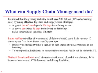 5r
What can Supply Chain Management do?
Estimated that the grocery industry could save $30 billion (10% of operating
cost) by using effective logistics and supply chain strategies
– A typical box of cereal spends 104 days from factory to sale
– A typical car spends 15 days from factory to dealership
– Faster turnaround of the goods is better?
Laura Ashley (retailer of women and children clothes) turns its inventory 10
times a year five times faster than 3 years ago
– inventory is emptied 10 times a year, or an item spends about 12/10 months in the
inventory.
– To be responsive, it relocated its main warehouse next to FedEx hub in Memphis, TE.
National Semiconductor used air transportation and closed 6 warehouses, 34%
increase in sales and 47% decrease in delivery lead time.
 