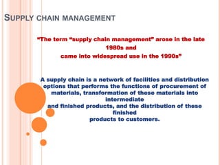 SUPPLY CHAIN MANAGEMENT
“The term “supply chain management” arose in the late
1980s and
came into widespread use in the 1990s”
A supply chain is a network of facilities and distribution
options that performs the functions of procurement of
materials, transformation of these materials into
intermediate
and finished products, and the distribution of these
finished
products to customers.
 