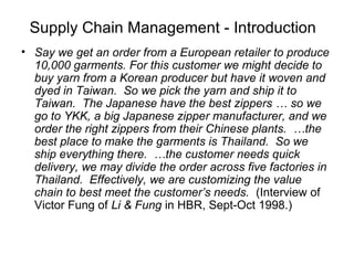 Supply Chain Management - Introduction
• Say we get an order from a European retailer to produce
10,000 garments. For this customer we might decide to
buy yarn from a Korean producer but have it woven and
dyed in Taiwan. So we pick the yarn and ship it to
Taiwan. The Japanese have the best zippers … so we
go to YKK, a big Japanese zipper manufacturer, and we
order the right zippers from their Chinese plants. …the
best place to make the garments is Thailand. So we
ship everything there. …the customer needs quick
delivery, we may divide the order across five factories in
Thailand. Effectively, we are customizing the value
chain to best meet the customer’s needs. (Interview of
Victor Fung of Li & Fung in HBR, Sept-Oct 1998.)
 