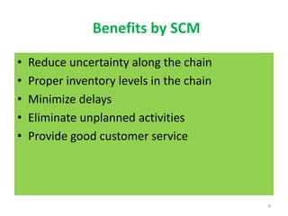 Benefits by SCM
• Reduce uncertainty along the chain
• Proper inventory levels in the chain
• Minimize delays
• Eliminate unplanned activities
• Provide good customer service
8