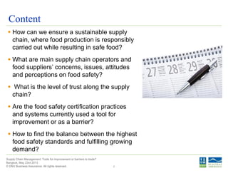 © DNV Business Assurance. All rights reserved.
Supply Chain Management: Tools for improvement or barriers to trade?
Bangkok, May 23rd 2013
Content
 How can we ensure a sustainable supply
chain, where food production is responsibly
carried out while resulting in safe food?
 What are main supply chain operators and
food suppliers’ concerns, issues, attitudes
and perceptions on food safety?
 What is the level of trust along the supply
chain?
 Are the food safety certification practices
and systems currently used a tool for
improvement or as a barrier?
 How to find the balance between the highest
food safety standards and fulfilling growing
demand?
2
 