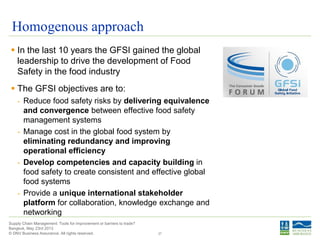 © DNV Business Assurance. All rights reserved.
Supply Chain Management: Tools for improvement or barriers to trade?
Bangkok, May 23rd 2013
Homogenous approach
 In the last 10 years the GFSI gained the global
leadership to drive the development of Food
Safety in the food industry
 The GFSI objectives are to:
- Reduce food safety risks by delivering equivalence
and convergence between effective food safety
management systems
- Manage cost in the global food system by
eliminating redundancy and improving
operational efficiency
- Develop competencies and capacity building in
food safety to create consistent and effective global
food systems
- Provide a unique international stakeholder
platform for collaboration, knowledge exchange and
networking
27
 
