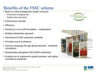© DNV Business Assurance. All rights reserved.
Supply Chain Management: Tools for improvement or barriers to trade?
Bangkok, May 23rd 2013
31
Benefits of the FSSC scheme
 Built on a solid management system structure
- Preventive (managing risk)
- Supply chain assurance
 Performance oriented
 Efficiency
 Owned by a non profit foundation – independent
 Multiple stakeholder approach
 International & ISO worldwide credibility
 Provides trust & confidence
 Common language through global standard, worldwide
consistency
 Substantially strengthens ISO 22000 certification
 Enables you to implement a global standard, with global
consistency worldwide
 