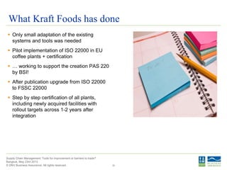 © DNV Business Assurance. All rights reserved.
Supply Chain Management: Tools for improvement or barriers to trade?
Bangkok, May 23rd 2013
What Kraft Foods has done
 Only small adaptation of the existing
systems and tools was needed
 Pilot implementation of ISO 22000 in EU
coffee plants + certification
 … working to support the creation PAS 220
by BSI!
 After publication upgrade from ISO 22000
to FSSC 22000
 Step by step certification of all plants,
including newly acquired facilities with
rollout targets across 1-2 years after
integration
35
 