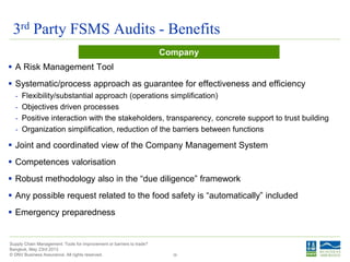 © DNV Business Assurance. All rights reserved.
Supply Chain Management: Tools for improvement or barriers to trade?
Bangkok, May 23rd 2013
3rd Party FSMS Audits - Benefits
39
 A Risk Management Tool
 Systematic/process approach as guarantee for effectiveness and efficiency
- Flexibility/substantial approach (operations simplification)
- Objectives driven processes
- Positive interaction with the stakeholders, transparency, concrete support to trust building
- Organization simplification, reduction of the barriers between functions
 Joint and coordinated view of the Company Management System
 Competences valorisation
 Robust methodology also in the “due diligence” framework
 Any possible request related to the food safety is “automatically” included
 Emergency preparedness
Company
 