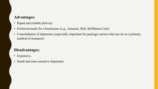 Advantages:
• Rapid and reliable delivery
• Preferred mode for e-businesses (e.g., Amazon, Dell, McMaster-Carr)
• Consolidation of shipments (especially important for package carriers that use air as a primary
method of transport)
Disadvantages:
• Expensive.
• Small and time-sensitive shipments
 