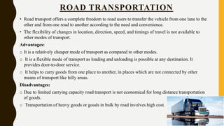 ROAD TRANSPORTATION
• Road transport offers a complete freedom to road users to transfer the vehicle from one lane to the
other and from one road to another according to the need and convenience.
• The flexibility of changes in location, direction, speed, and timings of travel is not available to
other modes of transport.
Advantages:
o It is a relatively cheaper mode of transport as compared to other modes.
o It is a flexible mode of transport as loading and unloading is possible at any destination. It
provides door-to-door service.
o It helps to carry goods from one place to another, in places which are not connected by other
means of transport like hilly areas.
Disadvantages:
o Due to limited carrying capacity road transport is not economical for long distance transportation
of goods.
o Transportation of heavy goods or goods in bulk by road involves high cost.
 