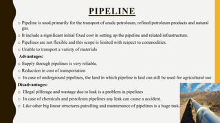 o Pipeline is used primarily for the transport of crude petroleum, refined petroleum products and natural
gas.
o It include a significant initial fixed cost in setting up the pipeline and related infrastructure.
o Pipelines are not flexible and this scope is limited with respect to commodities.
o Unable to transport a variety of materials
Advantages:
o Supply through pipelines is very reliable.
o Reduction in cost of transportation
o In case of underground pipelines, the land in which pipeline is laid can still be used for agricultural use
Disadvantages:
o Illegal pilferage and wastage due to leak is a problem in pipelines
o In case of chemicals and petroleum pipelines any leak can cause a accident.
o Like other big linear structures patrolling and maintenance of pipelines is a huge task.
PIPELINE
 