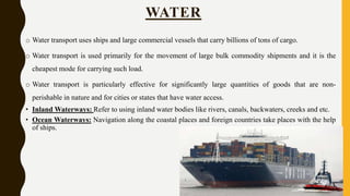 o Water transport uses ships and large commercial vessels that carry billions of tons of cargo.
o Water transport is used primarily for the movement of large bulk commodity shipments and it is the
cheapest mode for carrying such load.
o Water transport is particularly effective for significantly large quantities of goods that are non-
perishable in nature and for cities or states that have water access.
• Inland Waterways: Refer to using inland water bodies like rivers, canals, backwaters, creeks and etc.
• Ocean Waterways: Navigation along the coastal places and foreign countries take places with the help
of ships.
WATER
 