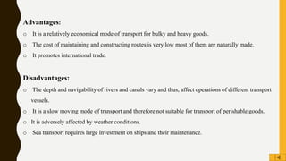 Advantages:
o It is a relatively economical mode of transport for bulky and heavy goods.
o The cost of maintaining and constructing routes is very low most of them are naturally made.
o It promotes international trade.
Disadvantages:
o The depth and navigability of rivers and canals vary and thus, affect operations of different transport
vessels.
o It is a slow moving mode of transport and therefore not suitable for transport of perishable goods.
o It is adversely affected by weather conditions.
o Sea transport requires large investment on ships and their maintenance.
 