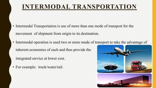 • Intermodal Transportation is use of more than one mode of transport for the
movement of shipment from origin to its destination.
• Intermodal operation is used two or more mode of transport to take the advantage of
inherent economies of each and thus provide the
integrated service at lower cost.
• For example: truck/water/rail.
INTERMODAL TRANSPORTATION
 
